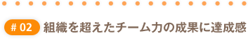 #02 組織を超えたチーム力の成果に達成感