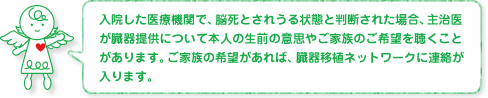 入院した医療機関で、脳死とされうる状態と判断された場合、主治医が臓器提供について本人の生前の意思やご家族のご希望を聴くことがあります。ご家族の希望があれば、臓器移植ネットワークに連絡が入ります。
